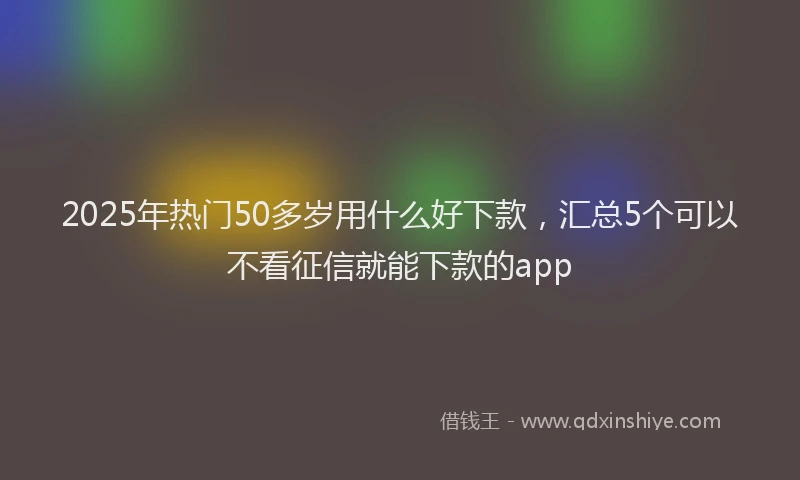 2025年热门50多岁用什么好下款，汇总5个可以不看征信就能下款的app