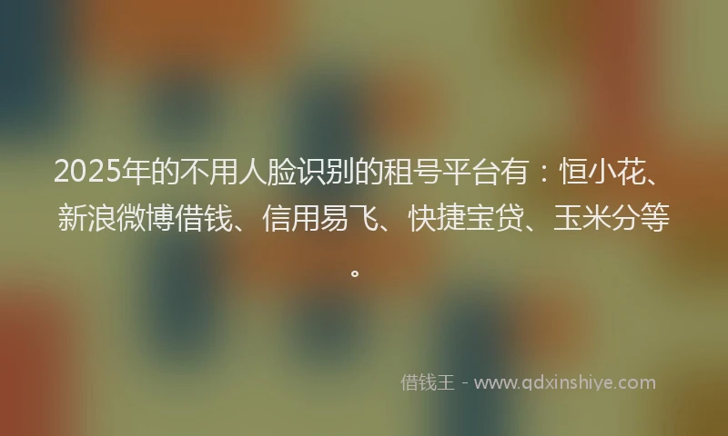 2025年的不用人脸识别的租号平台有：恒小花、新浪微博借钱、信用易飞、快捷宝贷、玉米分等。