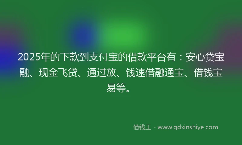 2025年的下款到支付宝的借款平台有：安心贷宝融、现金飞贷、通过放、钱速借融通宝、借钱宝易等。