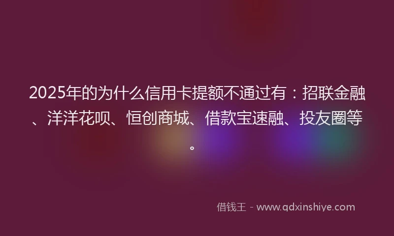 2025年的为什么信用卡提额不通过有：招联金融、洋洋花呗、恒创商城、借款宝速融、投友圈等。
