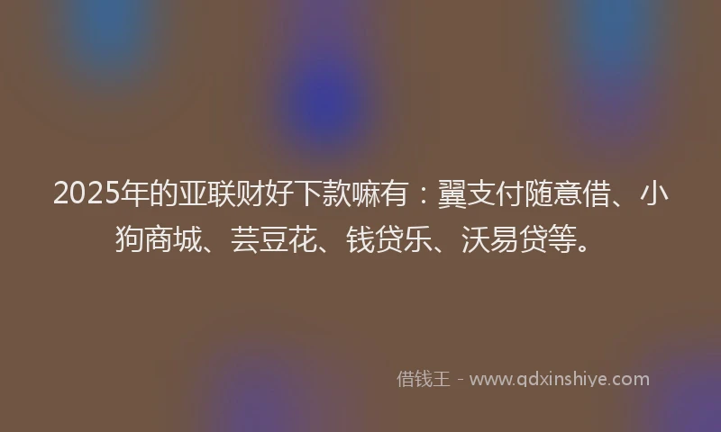 2025年的亚联财好下款嘛有：翼支付随意借、小狗商城、芸豆花、钱贷乐、沃易贷等。