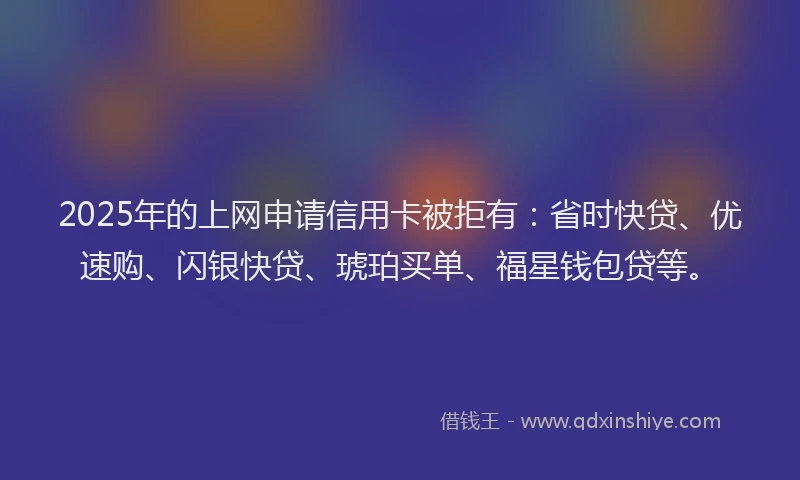 2025年的上网申请信用卡被拒有：省时快贷、优速购、闪银快贷、琥珀买单、福星钱包贷等。