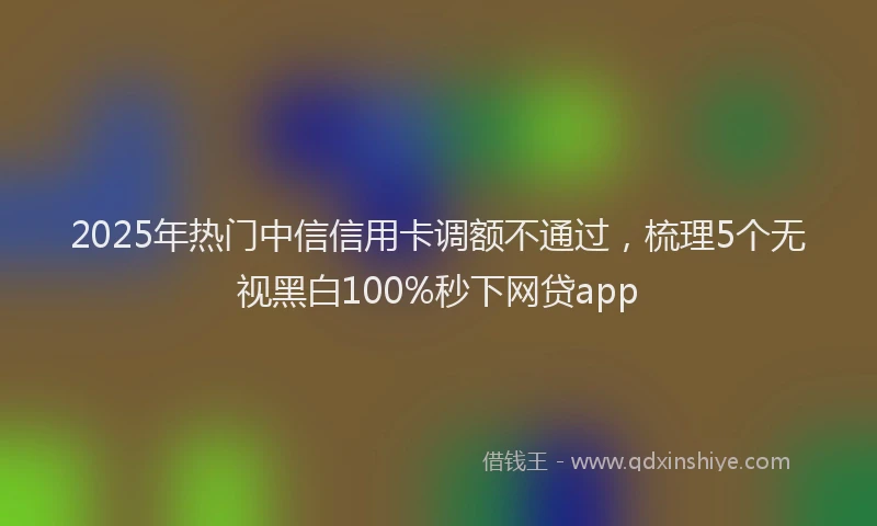 2025年热门中信信用卡调额不通过，梳理5个无视黑白100%秒下网贷app