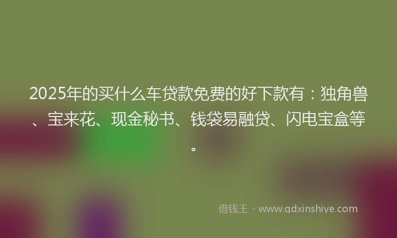 2025年的买什么车贷款免费的好下款有：独角兽、宝来花、现金秘书、钱袋易融贷、闪电宝盒等。