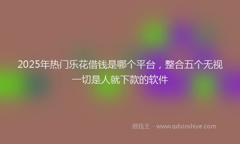2025年热门乐花借钱是哪个平台，整合五个无视一切是人就下款的软件