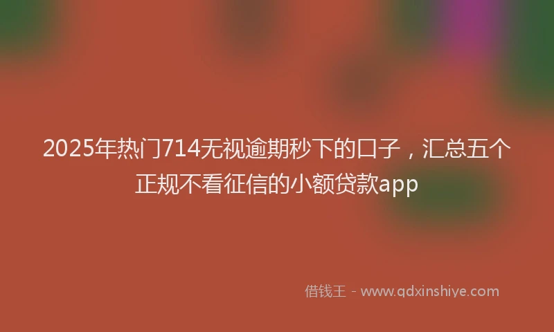 2025年热门714无视逾期秒下的口子，汇总五个正规不看征信的小额贷款app