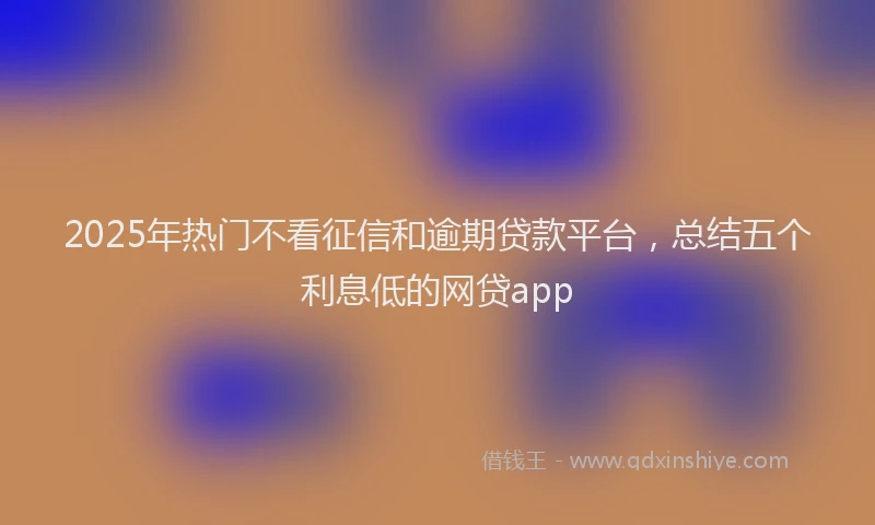 2025年热门不看征信和逾期贷款平台，总结五个利息低的网贷app