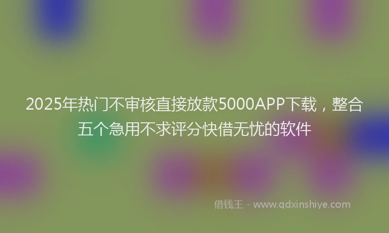 2025年热门不审核直接放款5000APP下载，整合五个急用不求评分快借无忧的软件