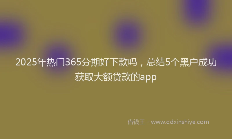 2025年热门365分期好下款吗，总结5个黑户成功获取大额贷款的app