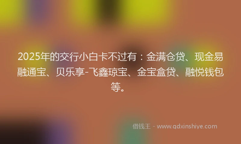 2025年的交行小白卡不过有：金满仓贷、现金易融通宝、贝乐享-飞鑫琼宝、金宝盒贷、融悦钱包等。