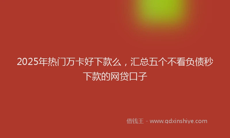 2025年热门万卡好下款么，汇总五个不看负债秒下款的网贷口子