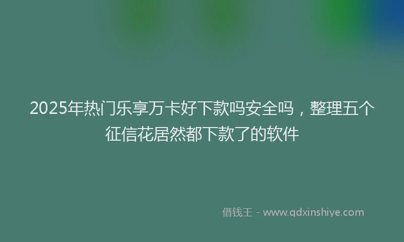 2025年热门乐享万卡好下款吗安全吗，整理五个征信花居然都下款了的软件