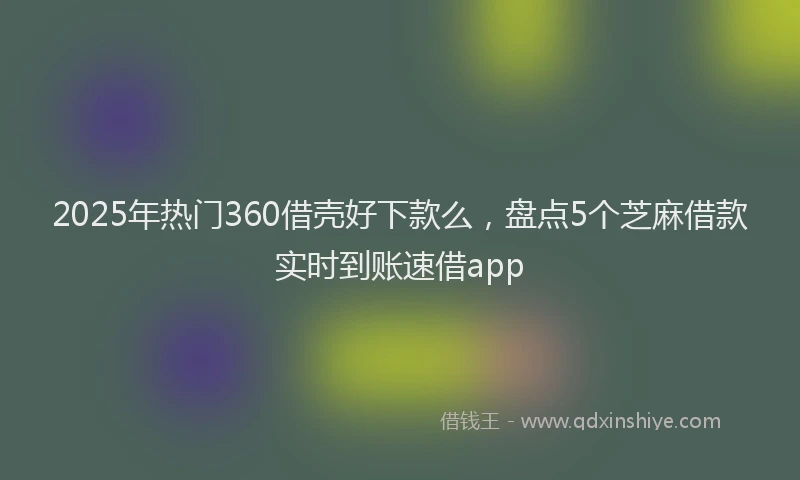 2025年热门360借壳好下款么，盘点5个芝麻借款实时到账速借app