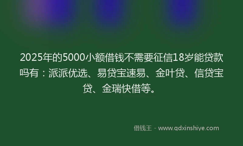 2025年的5000小额借钱不需要征信18岁能贷款吗有：派派优选、易贷宝速易、金叶贷、信贷宝贷、金瑞快借等。
