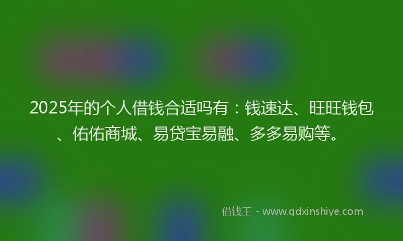 2025年的个人借钱合适吗有：钱速达、旺旺钱包、佑佑商城、易贷宝易融、多多易购等。