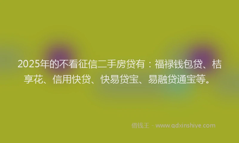 2025年的不看征信二手房贷有：福禄钱包贷、桔享花、信用快贷、快易贷宝、易融贷通宝等。