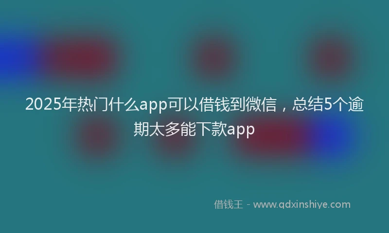2025年热门什么app可以借钱到微信，总结5个逾期太多能下款app