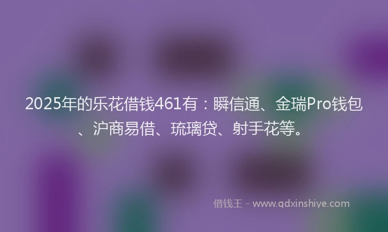 2025年的乐花借钱461有：瞬信通、金瑞Pro钱包、沪商易借、琉璃贷、射手花等。