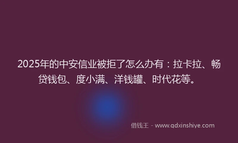 2025年的中安信业被拒了怎么办有：拉卡拉、畅贷钱包、度小满、洋钱罐、时代花等。