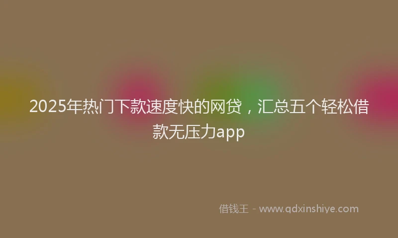 2025年热门下款速度快的网贷，汇总五个轻松借款无压力app