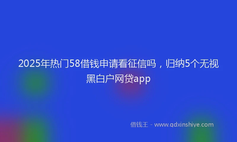 2025年热门58借钱申请看征信吗，归纳5个无视黑白户网贷app