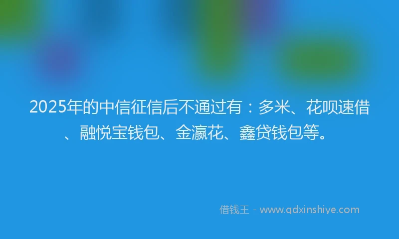 2025年的中信征信后不通过有：多米、花呗速借、融悦宝钱包、金瀛花、鑫贷钱包等。