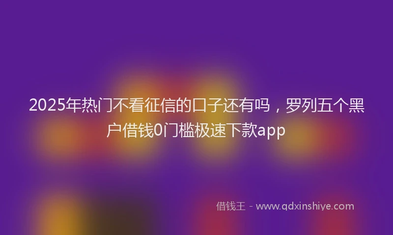 2025年热门不看征信的口子还有吗，罗列五个黑户借钱0门槛极速下款app