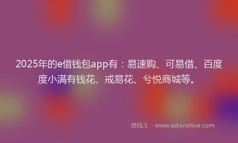 2025年的e借钱包app有：易速购、可易借、百度度小满有钱花、戒易花、兮悦商城等。