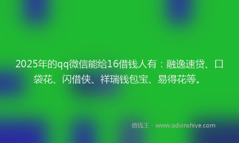 2025年的qq微信能给16借钱人有：融逸速贷、口袋花、闪借侠、祥瑞钱包宝、易得花等。