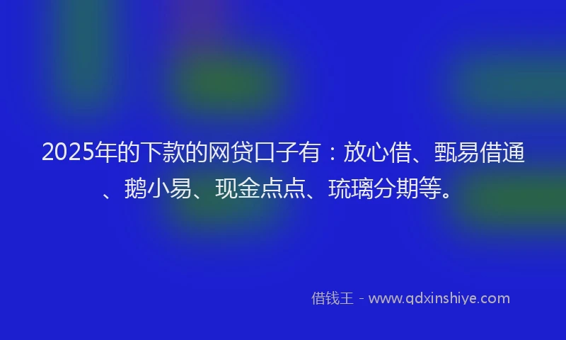 2025年的下款的网贷口子有：放心借、甄易借通、鹅小易、现金点点、琉璃分期等。