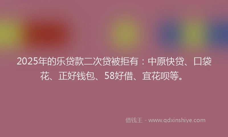 2025年的乐贷款二次贷被拒有：中原快贷、口袋花、正好钱包、58好借、宜花呗等。