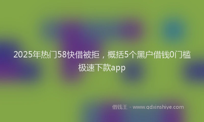 2025年热门58快借被拒，概括5个黑户借钱0门槛极速下款app