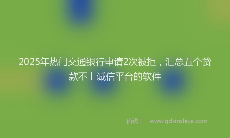 2025年热门交通银行申请2次被拒，汇总五个贷款不上诚信平台的软件