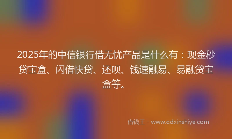 2025年的中信银行借无忧产品是什么有：现金秒贷宝盒、闪借快贷、还呗、钱速融易、易融贷宝盒等。