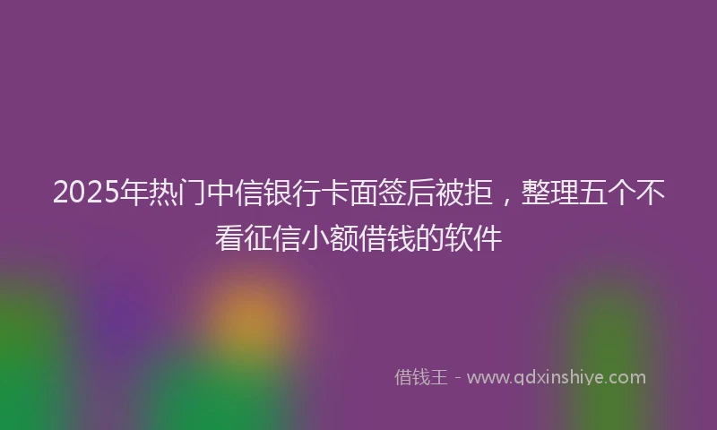 2025年热门中信银行卡面签后被拒，整理五个不看征信小额借钱的软件