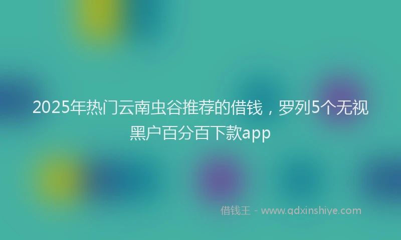 2025年热门云南虫谷推荐的借钱，罗列5个无视黑户百分百下款app