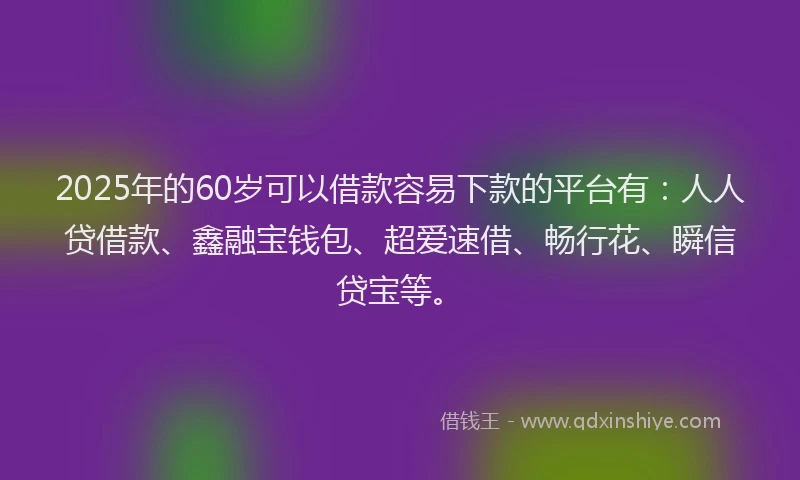 2025年的60岁可以借款容易下款的平台有：人人贷借款、鑫融宝钱包、超爱速借、畅行花、瞬信贷宝等。