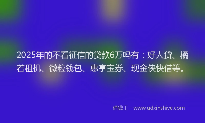 2025年的不看征信的贷款6万吗有：好人贷、橘若租机、微粒钱包、惠享宝券、现金侠快借等。