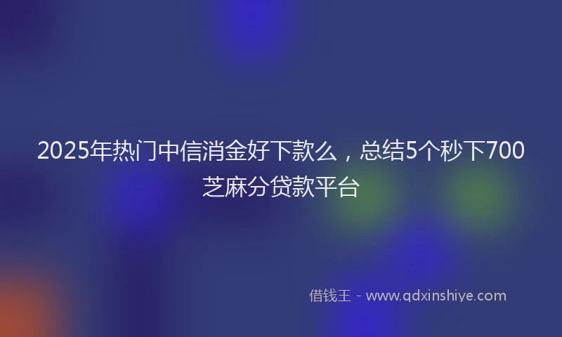 2025年热门中信消金好下款么，总结5个秒下700芝麻分贷款平台
