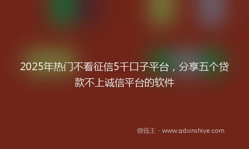 2025年热门不看征信5千口子平台，分享五个贷款不上诚信平台的软件