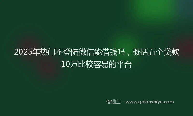 2025年热门不登陆微信能借钱吗，概括五个贷款10万比较容易的平台