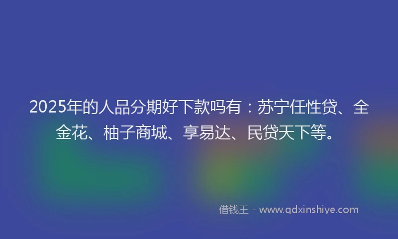 2025年的人品分期好下款吗有：苏宁任性贷、全金花、柚子商城、享易达、民贷天下等。