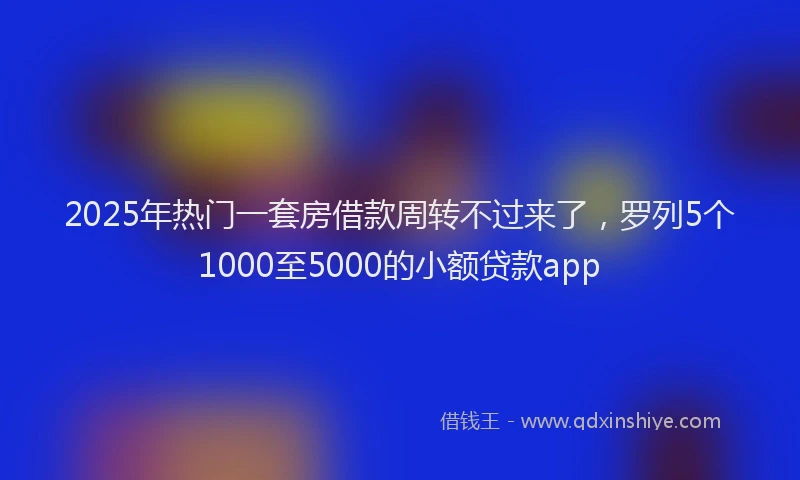 2025年热门一套房借款周转不过来了，罗列5个1000至5000的小额贷款app