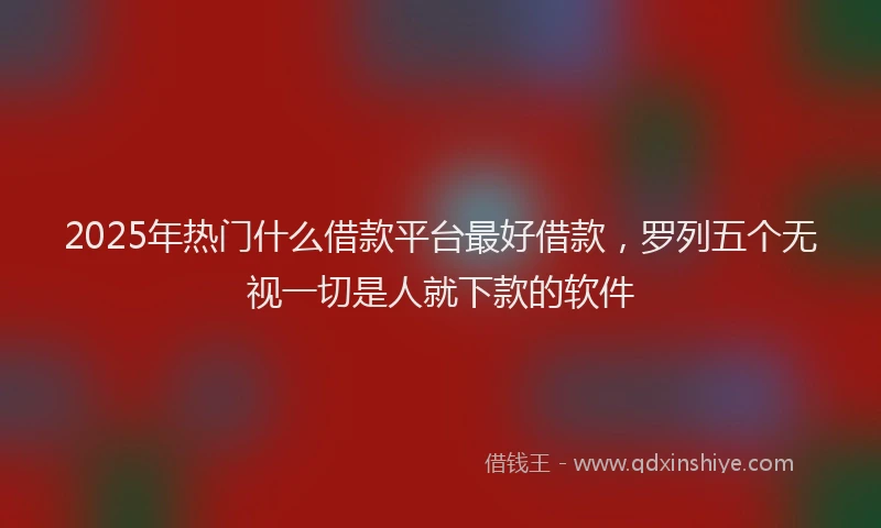2025年热门什么借款平台最好借款，罗列五个无视一切是人就下款的软件