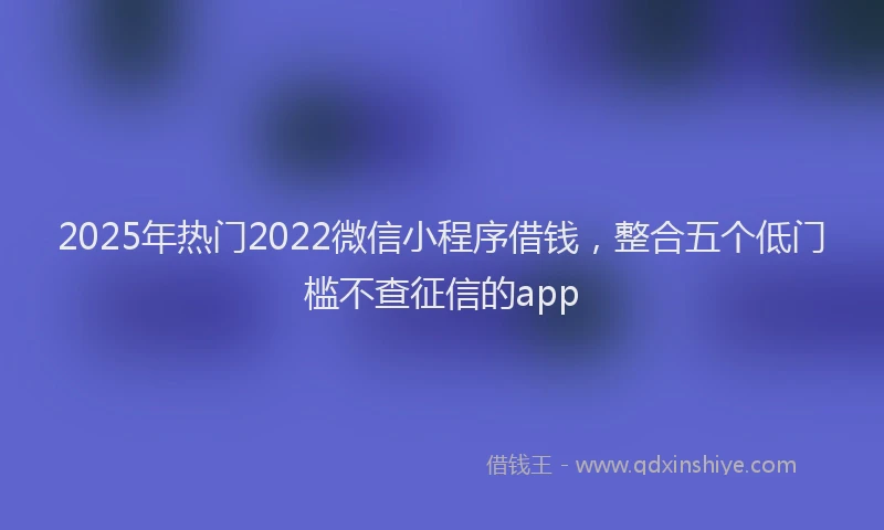 2025年热门2022微信小程序借钱，整合五个低门槛不查征信的app