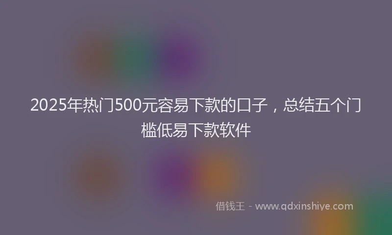 2025年热门500元容易下款的口子，总结五个门槛低易下款软件