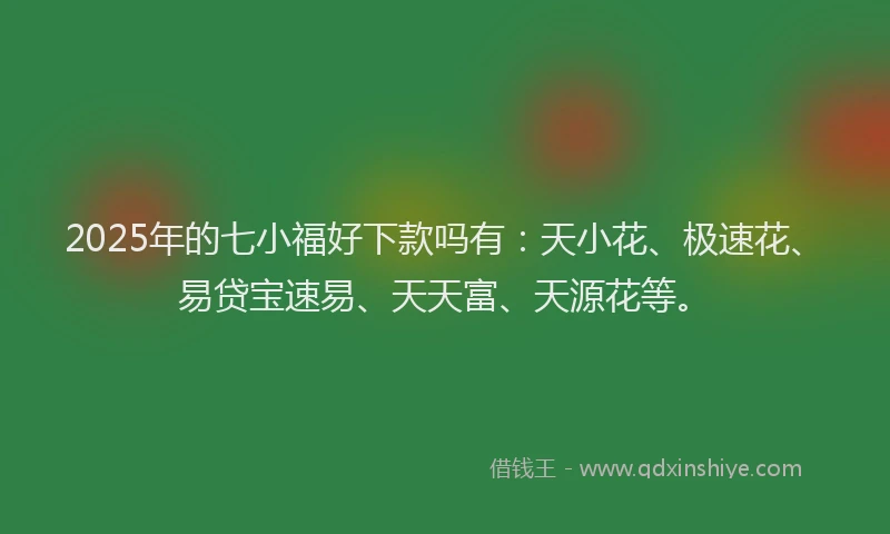 2025年的七小福好下款吗有：天小花、极速花、易贷宝速易、天天富、天源花等。