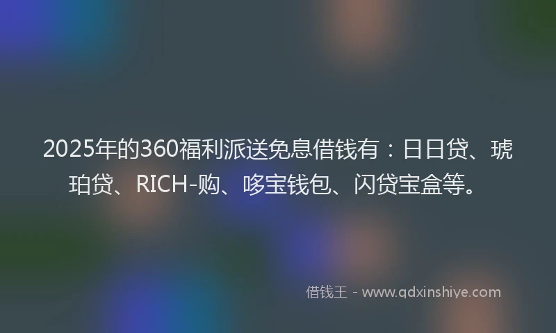 2025年的360福利派送免息借钱有：日日贷、琥珀贷、RICH-购、哆宝钱包、闪贷宝盒等。
