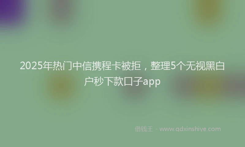 2025年热门中信携程卡被拒，整理5个无视黑白户秒下款口子app