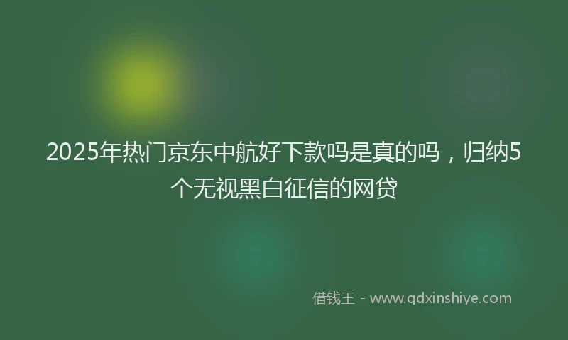2025年热门京东中航好下款吗是真的吗，归纳5个无视黑白征信的网贷